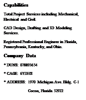 Text Box: Capabilities
Total Project Services including Mechanical, Electrical and Civil.
CAD Design, Drafting and 3D Modeling Services.
Registered Professional Engineer in Florida, Pennsylvania, Kentucky, and Ohio.
Company Data		 
* DUNS: 078893654	
* CAGE: 6YDHS
* ADDRESS: 1970 Michigan Ave. Bldg. C-1
	         Cocoa, Florida 32922

